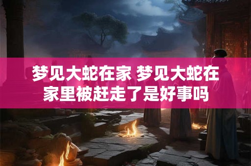 梦见大蛇在家 梦见大蛇在家里被赶走了是好事吗