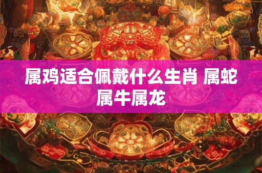 属鸡适合佩戴什么生肖 属蛇属牛属龙