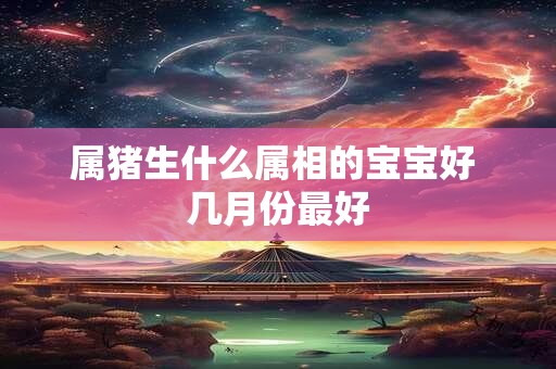 属猪生什么属相的宝宝好 几月份最好