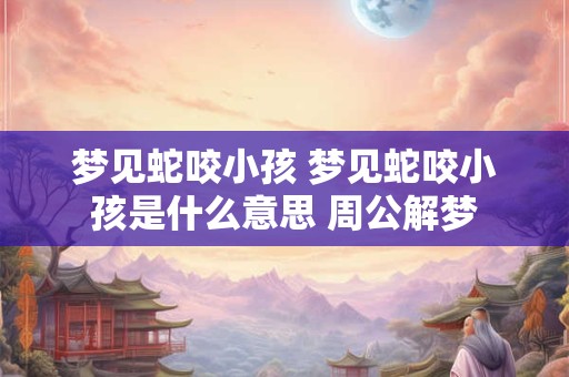 梦见蛇咬小孩 梦见蛇咬小孩是什么意思 周公解梦