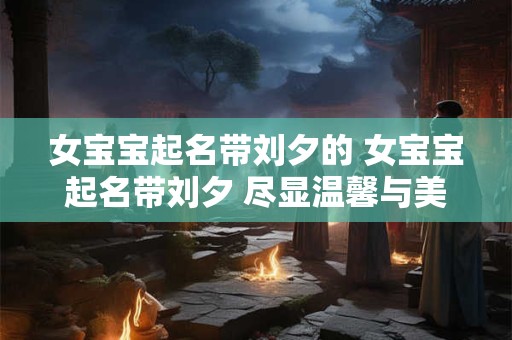 女宝宝起名带刘夕的 女宝宝起名带刘夕 尽显温馨与美好