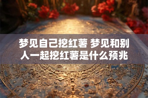 梦见自己挖红薯 梦见和别人一起挖红薯是什么预兆