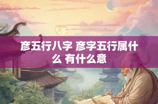 彦五行八字 彦字五行属什么 有什么意