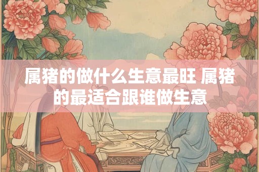 属猪的做什么生意最旺 属猪的最适合跟谁做生意
