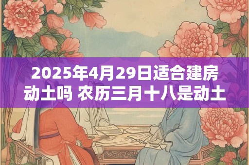 2025年4月29日适合建房动土吗 农历三月十八是动土吉日吗