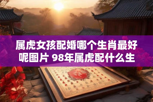 属虎女孩配婚哪个生肖最好呢图片 98年属虎配什么生肖最好
