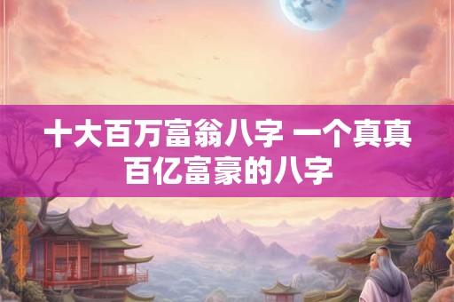 十大百万富翁八字 一个真真百亿富豪的八字