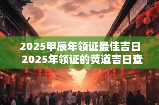 2025甲辰年领证最佳吉日  2025年领证的黄道吉日查询