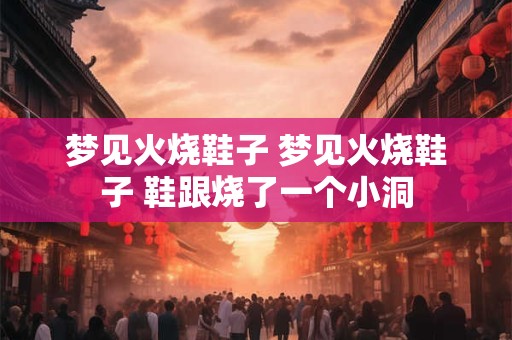 梦见火烧鞋子 梦见火烧鞋子 鞋跟烧了一个小洞