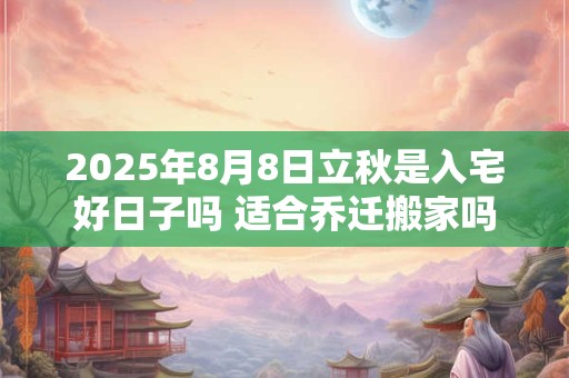 2025年8月8日立秋是入宅好日子吗 适合乔迁搬家吗