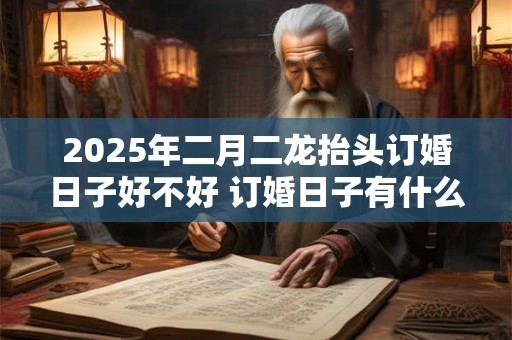 2025年二月二龙抬头订婚日子好不好 订婚日子有什么讲究