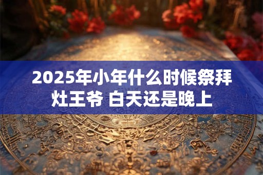2025年小年什么时候祭拜灶王爷 白天还是晚上 2025年小年什么时候祭拜灶王爷 白天还是晚上