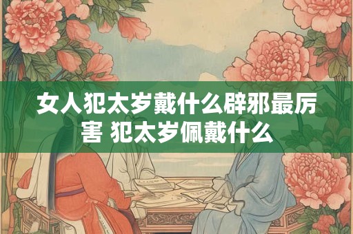 女人犯太岁戴什么辟邪最厉害 犯太岁佩戴什么