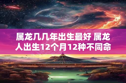 属龙几几年出生最好 属龙人出生12个月12种不同命