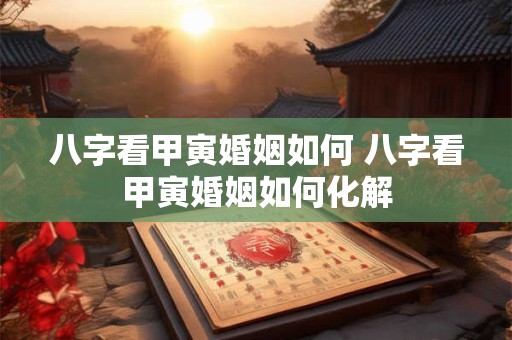 八字看甲寅婚姻如何 八字看甲寅婚姻如何化解