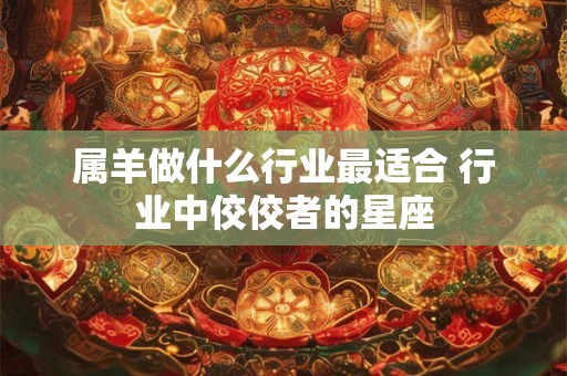 属羊做什么行业最适合 行业中佼佼者的星座 属羊做什么行业最适合 行业中佼佼者的星座