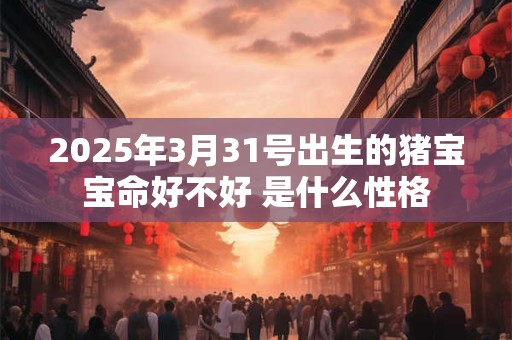2025年3月31号出生的猪宝宝命好不好 是什么性格