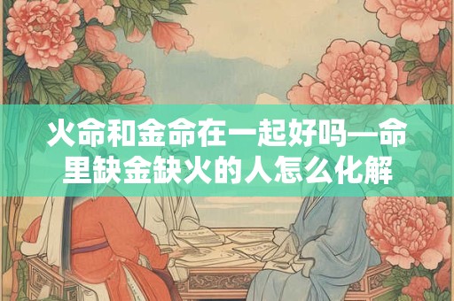 火命和金命在一起好吗—命里缺金缺火的人怎么化解