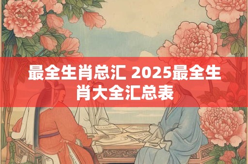 最全生肖总汇 2025最全生肖大全汇总表