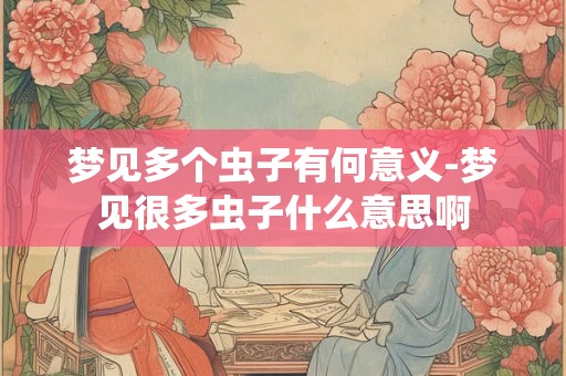 梦见多个虫子有何意义-梦见很多虫子什么意思啊