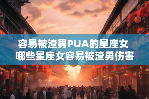 容易被渣男PUA的星座女 哪些星座女容易被渣男伤害