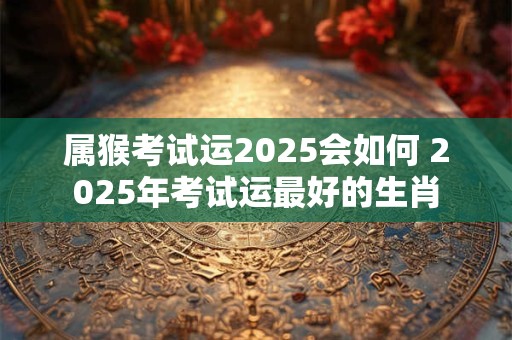 属猴考试运2025会如何 2025年考试运最好的生肖