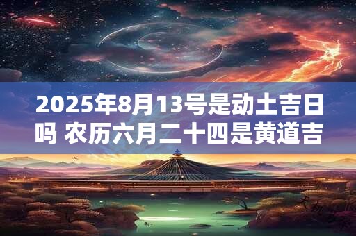 2025年8月13号是动土吉日吗 农历六月二十四是黄道吉日吗