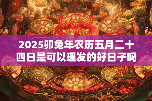 2025卯兔年农历五月二十四日是可以理发的好日子吗