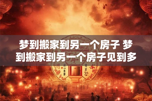 梦到搬家到另一个房子 梦到搬家到另一个房子见到多年不联系的朋友