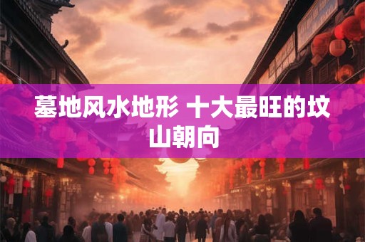 墓地风水地形 十大最旺的坟山朝向