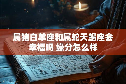 属猪白羊座和属蛇天蝎座会幸福吗 缘分怎么样 属猪白羊座和属蛇天蝎座会幸福吗 缘分怎么样