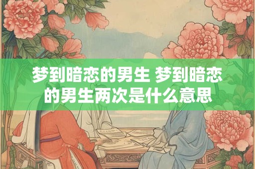 梦到暗恋的男生 梦到暗恋的男生两次是什么意思