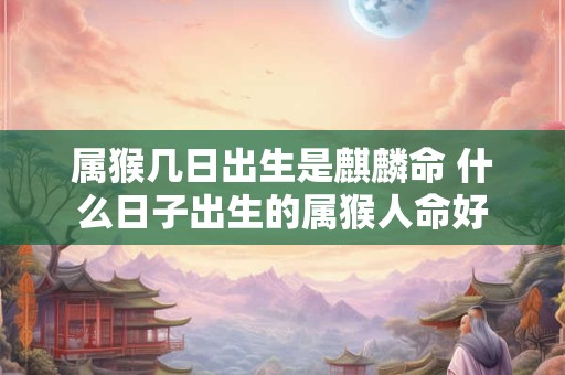 属猴几日出生是麒麟命 什么日子出生的属猴人命好 属猴几日出生是麒麟命 什么日子出生的属猴人命好