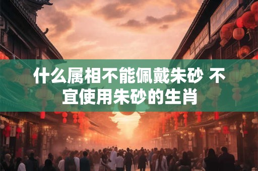 什么属相不能佩戴朱砂 不宜使用朱砂的生肖