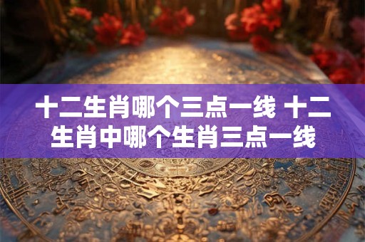 十二生肖哪个三点一线 十二生肖中哪个生肖三点一线