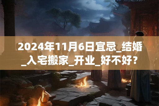 2024年11月6日宜忌_结婚_入宅搬家_开业_好不好？