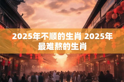 2025年不顺的生肖 2025年最难熬的生肖