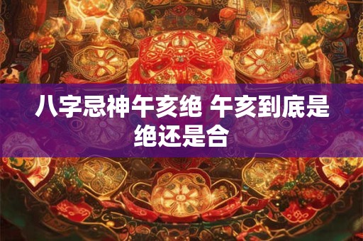 八字忌神午亥绝 午亥到底是绝还是合