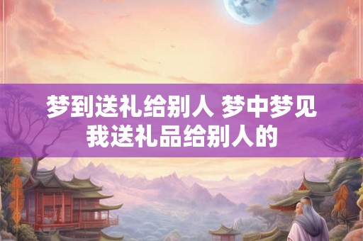 梦到送礼给别人 梦中梦见我送礼品给别人的