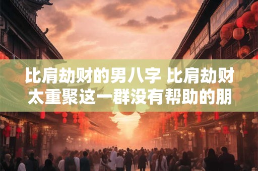 比肩劫财的男八字 比肩劫财太重聚这一群没有帮助的朋友 比肩劫财的男八字 比肩劫财太重聚这一群没有帮助的朋友