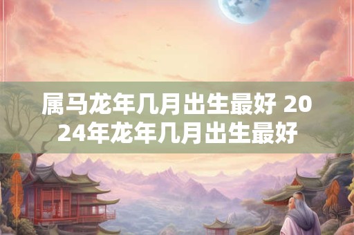 属马龙年几月出生最好 2026年龙年几月出生最好