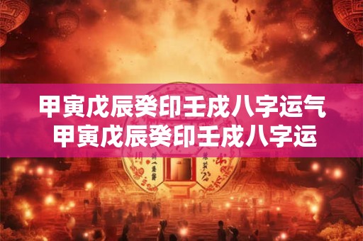 甲寅戊辰癸印壬戍八字运气 甲寅戊辰癸印壬戍八字运气如何