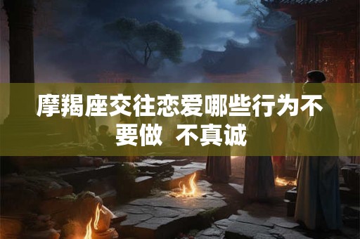 摩羯座交往恋爱哪些行为不要做  不真诚