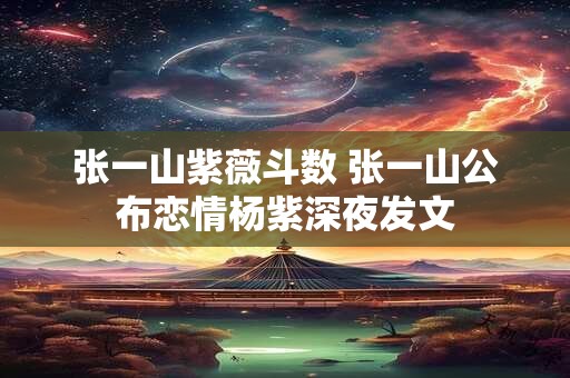 张一山紫薇斗数 张一山公布恋情杨紫深夜发文
