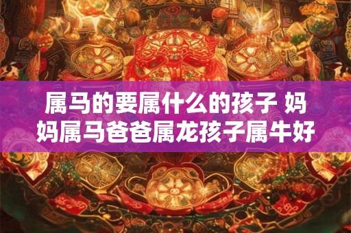 属马的要属什么的孩子 妈妈属马爸爸属龙孩子属牛好吗