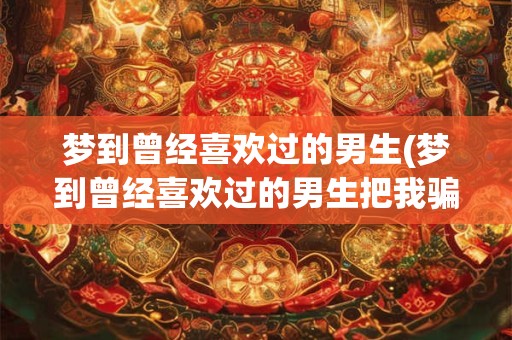 梦到曾经喜欢过的男生(梦到曾经喜欢过的男生把我骗去割掉耳朵)