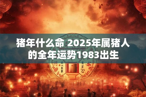 详细阅读:猪年什么命 2025年属猪人的全年运势1983出生 猪年什么命 2025年属猪人的全年运势1983出生