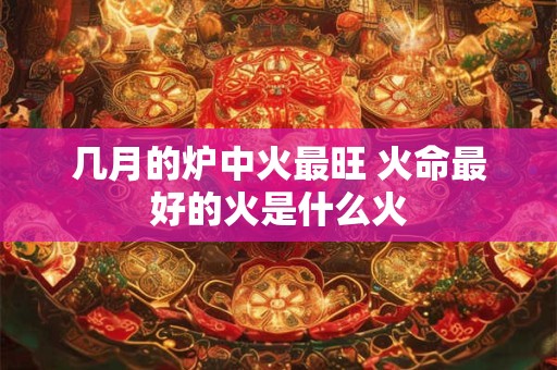 几月的炉中火最旺 火命最好的火是什么火