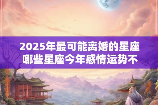 2025年最可能离婚的星座 哪些星座今年感情运势不好