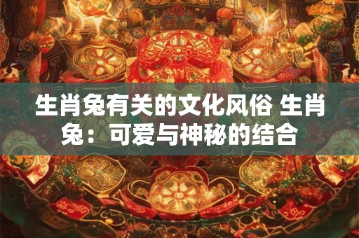 生肖兔有关的文化风俗 生肖兔:可爱与神秘的结合 生肖兔有关的文化风俗 生肖兔:可爱与神秘的结合